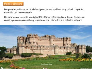 Los grandes señores territoriales siguen en sus residencias y palacio la pauta
marcada por la monarquía.
De esta forma, durante los siglos XIV y XV, se reforman las antiguas fortalezas,
construyen nuevos castillos y levantan en las ciudades sus palacios urbanos
Castillo de Coca
Mudéjar cortesano
 