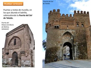 Puertas y restos de muralla, en
los que abunda el ladrillo,
sobresaliendo la Puerta del Sol
de Toledo.
Puerta del
Palacio de María
de Molina,
Valladolid
Mudéjar cortesano
Puerta del Sol
de Toledo.
 
