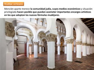 Mención aparte merece la comunidad judía, cuyos medios económicos y situación
privilegiada hacen posible que puedan acometer importantes encargos artísticos
en los que adoptan las nuevas fórmulas mudéjares.
Mudéjar cortesano
 