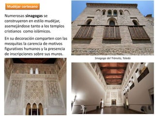 Numerosas sinagogas se
construyeron en estilo mudéjar,
asemejándose tanto a los templos
cristianos como islámicos.
En su decoración comparten con las
mezquitas la carencia de motivos
figurativos humanos y la presencia
de inscripciones sobre sus muros.
Sinagoga del Tránsito, Toledo
Mudéjar cortesano
 