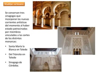 Se conservan tres
sinagogas que
incorporan las nuevas
corrientes artísticas
del momento al haber
estado patrocinadas
por miembros
vinculados a las cortes
de los distintos
monarcas:
• Santa María la
Blanca en Toledo
• Del Tránsito en
Toledo
• Sinagoga de
Córdoba.
Mudéjar cortesano
 
