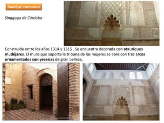 Sinagoga de Córdoba
Construida entre los años 1314 y 1315 . Se encuentra decorada con atauriques
mudéjares. El muro que soporta la tribuna de las mujeres se abre con tres arcos
ornamentados con yeserías de gran belleza,
Mudéjar cortesano
 