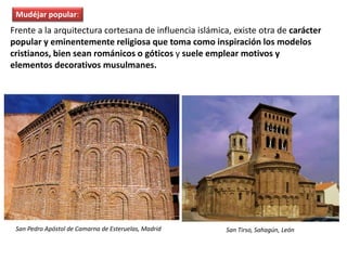 Frente a la arquitectura cortesana de influencia islámica, existe otra de carácter
popular y eminentemente religiosa que toma como inspiración los modelos
cristianos, bien sean románicos o góticos y suele emplear motivos y
elementos decorativos musulmanes.
San Pedro Apóstol de Camarna de Esteruelas, Madrid San Tirso, Sahagún, León
Mudéjar popular:
 