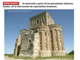 El mudéjar popular Se desarrolla a partir de los precedentes islámicos
locales, sin la intervención de especialistas forasteros.
Iglesia de la Lugareja. Arévalo (Ávila). S. XIII.
Mudéjar popular:
 
