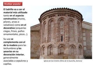 El ladrillo va a ser el
material más utilizado
tanto en el aspecto
constructivo (muros,
pilares, arcos o
voladizos) como en el
decorativo (arquerías
ciegas, frisos, paños
ornamentales, picos…).
Su uso se
complementa con el
de la madera para las
techumbres y las
yeserías en su
decoración interior,
generalmente
asociadas a sepulcros y
capillas.
Iglesia de San Andrés (Olmo de la Guareña, Zamora)
Mudéjar popular:
 