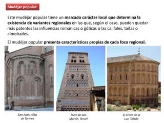 Este mudéjar popular tiene un marcado carácter local que determina la
existencia de variantes regionales en las que, según el caso, pueden quedar
más patentes las influencias románicas o góticas o las califales, taifas o
almohades.
El mudéjar popular presenta características propias de cada foco regional.
San Juan, Alba
de Tormes
Torre de San
Martín, Teruel
El Cristo de la
Luz, Toledo
Mudéjar popular:
 