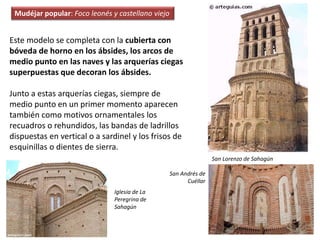 Este modelo se completa con la cubierta con
bóveda de horno en los ábsides, los arcos de
medio punto en las naves y las arquerías ciegas
superpuestas que decoran los ábsides.
Junto a estas arquerías ciegas, siempre de
medio punto en un primer momento aparecen
también como motivos ornamentales los
recuadros o rehundidos, las bandas de ladrillos
dispuestas en vertical o a sardinel y los frisos de
esquinillas o dientes de sierra.
San Lorenzo de Sahagún
San Andrés de
Cuéllar
Iglesia de La
Peregrina de
Sahagún
Mudéjar popular: Foco leonés y castellano viejo
 
