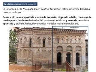 La influencia de la Mezquita del Cristo de la Luz define el tipo de ábside toledano
caracterizado por:
Basamento de mampostería y series de arquerías ciegas de ladrillo, con arcos de
medio punto doblados derivados del románico castellano y arcos de herradura
apuntada y polilobulados, siguiendo los modelos musulmanes locales.
Añadido mudéjar
Parte califal
Mudéjar popular: Foco toledano
 