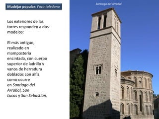 Los exteriores de las
torres responden a dos
modelos:
El más antiguo,
realizado en
mampostería
encintada, con cuerpo
superior de ladrillo y
vanos de herradura
doblados con alfiz
como ocurre
en Santiago del
Arrabal, San
Lucas y San Sebastián.
Santiago del Arrabal
Mudéjar popular: Foco toledano
 