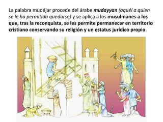La palabra mudéjar procede del árabe mudayyan (aquél a quien
se le ha permitido quedarse) y se aplica a los musulmanes a los
que, tras la reconquista, se les permite permanecer en territorio
cristiano conservando su religión y un estatus jurídico propio.
 