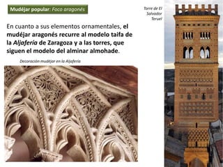 En cuanto a sus elementos ornamentales, el
mudéjar aragonés recurre al modelo taifa de
la Aljafería de Zaragoza y a las torres, que
siguen el modelo del alminar almohade.
Decoración mudéjar en la Aljafería
Torre de El
Salvador
Teruel
Mudéjar popular: Foco aragonés
 
