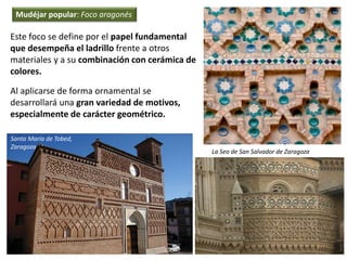 Este foco se define por el papel fundamental
que desempeña el ladrillo frente a otros
materiales y a su combinación con cerámica de
colores.
Al aplicarse de forma ornamental se
desarrollará una gran variedad de motivos,
especialmente de carácter geométrico.
La Seo de San Salvador de Zaragoza
Santa María de Tobed,
Zaragoza
Mudéjar popular: Foco aragonés
 