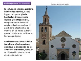 La influencia cristiana proviene
de Córdoba y Sevilla, dando
lugar a un tipo de iglesia
basilical de tres naves sin
crucero y con tres ábsides,
completamente abovedada o
con bóveda de crucería en el
presbiterio y techumbre de
madera en las naves, cubierta
que se convierte en habitual en
la etapa posterior.
En el testero occidental de los
templos se añade una torre
que sigue la disposición de los
alminares almohades, tanto en
su disposición interna como
decoración exterior.
Omnium Sanctorum. SevillaMudéjar popular: Foco andaluz
 