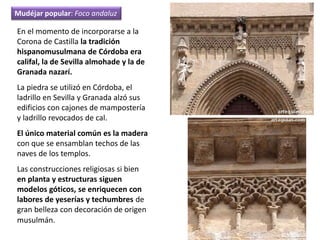 En el momento de incorporarse a la
Corona de Castilla la tradición
hispanomusulmana de Córdoba era
califal, la de Sevilla almohade y la de
Granada nazarí.
La piedra se utilizó en Córdoba, el
ladrillo en Sevilla y Granada alzó sus
edificios con cajones de mampostería
y ladrillo revocados de cal.
El único material común es la madera
con que se ensamblan techos de las
naves de los templos.
Las construcciones religiosas si bien
en planta y estructuras siguen
modelos góticos, se enriquecen con
labores de yeserías y techumbres de
gran belleza con decoración de origen
musulmán.
Mudéjar popular: Foco andaluz
 