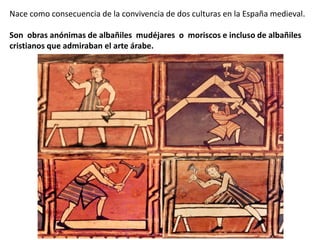 Nace como consecuencia de la convivencia de dos culturas en la España medieval.
Son obras anónimas de albañiles mudéjares o moriscos e incluso de albañiles
cristianos que admiraban el arte árabe.
 