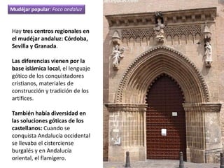 Hay tres centros regionales en
el mudéjar andaluz: Córdoba,
Sevilla y Granada.
Las diferencias vienen por la
base islámica local, el lenguaje
gótico de los conquistadores
cristianos, materiales de
construcción y tradición de los
artífices.
También había diversidad en
las soluciones góticas de los
castellanos: Cuando se
conquista Andalucía occidental
se llevaba el cisterciense
burgalés y en Andalucía
oriental, el flamígero.
Mudéjar popular: Foco andaluz
 