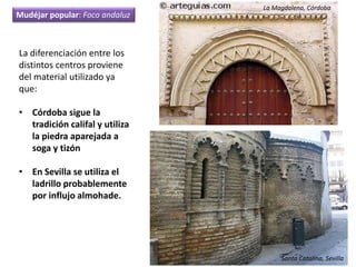 La diferenciación entre los
distintos centros proviene
del material utilizado ya
que:
• Córdoba sigue la
tradición califal y utiliza
la piedra aparejada a
soga y tizón
• En Sevilla se utiliza el
ladrillo probablemente
por influjo almohade.
La Magdalena, Córdoba
Santa Catalina, Sevilla
Mudéjar popular: Foco andaluz
 