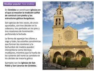 En Córdoba se construyen iglesias en
el que se mezclan la tradición califal
de construir con piedra y las
estructuras góticas burgalesas.
Son iglesias de tres naves, de arcos
apuntados, con tres ábsides en la
cabecera, tres portadas en los pies y
tres rosetones de iluminación
perforando la fachada.
La forma de aparejar los sillares a
soga y tizón, las estrellas concéntricas
que forman los rosetones y la
techumbre de madera pueden
interpretarse como técnicas
mudéjares, mientras que la huella de
los canteros del norte se constata en
los ábsides de tracería gótica.
Ejemplos son las Iglesias de San
Pablo y San Lorenzo de Córdoba.
Mudéjar popular: Foco andaluz
San Lorenzo de Córdoba.
 
