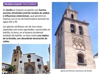 Foco andaluz
En Sevilla se impone un patrón con fuertes
acentos almohades (red de rombos de sebka)
e influencias cistercienses, que penetró en
Huelva y en el sur de Extremadura durante los
siglos XIV y XV.
Las iglesias sevillanas son de tres naves
separadas con arcos apuntados, construidas en
ladrillo; la torre, en el testero occidental
también de ladrillo, se hace como una réplica
de la Giralda, con abundante decoración de
sebka.
Iglesia de Omnium Sanctorum de Sevilla
Mudéjar popular: Foco andaluz
 