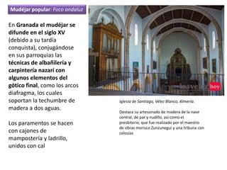Iglesia de Santiago, Vélez Blanco, Almería.
Destaca su artesonado de madera de la nave
central, de par y nudillo, así como el
presbiterio, que fue realizado por el maestro
de obras morisco Zunzunegui y una tribuna con
celosías
En Granada el mudéjar se
difunde en el siglo XV
(debido a su tardía
conquista), conjugándose
en sus parroquias las
técnicas de albañilería y
carpintería nazarí con
algunos elementos del
gótico final, como los arcos
diafragma, los cuales
soportan la techumbre de
madera a dos aguas.
Los paramentos se hacen
con cajones de
mampostería y ladrillo,
unidos con cal
Mudéjar popular: Foco andaluz
 