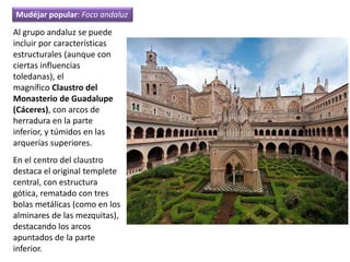 Al grupo andaluz se puede
incluir por características
estructurales (aunque con
ciertas influencias
toledanas), el
magnífico Claustro del
Monasterio de Guadalupe
(Cáceres), con arcos de
herradura en la parte
inferior, y túmidos en las
arquerías superiores.
En el centro del claustro
destaca el original templete
central, con estructura
gótica, rematado con tres
bolas metálicas (como en los
alminares de las mezquitas),
destacando los arcos
apuntados de la parte
inferior.
Mudéjar popular: Foco andaluz
 
