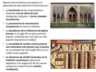 Algunos de los factores que explican la
expansión de este estilo en la Península son:
• La fascinación de los conquistadores
cristianos con las obras de arte
(mezquitas, alcázares…) de las ciudades
musulmanas.
• La pervivencia de monumentos
musulmanes en tierras cristianas
• La decadencia de la influencia del gótico
francés en el siglo XIV en gran parte de
España, sustituida por una cada vez más
pujante arquitectura mudéjar.
• La necesidad de realizar construcciones
con materiales más baratos que la piedra
en un contexto de crisis (siglo XIV) o en el
medio rural y popular.
• La existencia de alarifes formados en la
tradición musulmana capaces de
adaptarse a las exigencias de los nuevos
señores (la maestría de los alarifes
mudéjares).
 