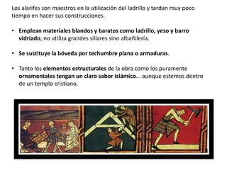Los alarifes son maestros en la utilización del ladrillo y tardan muy poco
tiempo en hacer sus construcciones.
• Emplean materiales blandos y baratos como ladrillo, yeso y barro
vidriado, no utiliza grandes sillares sino albañilería.
• Se sustituye la bóveda por techumbre plana o armaduras.
• Tanto los elementos estructurales de la obra como los puramente
ornamentales tengan un claro sabor islámico... aunque estemos dentro
de un templo cristiano.
 