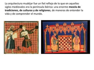 La arquitectura mudéjar fue un fiel reflejo de lo que en aquellos
siglos medievales era la península ibérica: una enorme mezcla de
tradiciones, de culturas y de religiones, de maneras de entender la
vida y de comprender el mundo.
 