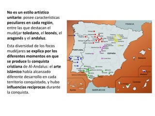 No es un estilo artístico
unitario: posee características
peculiares en cada región,
entre las que destacan el
mudéjar toledano, el leonés, el
aragonés y el andaluz.
Esta diversidad de los focos
mudéjares se explica por los
diferentes momentos en que
se produce la conquista
cristiana de Al-Andalus: el arte
islámico había alcanzado
diferente desarrollo en cada
territorio conquistado, y hubo
influencias recíprocas durante
la conquista.
 