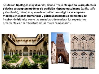 Se utilizan tipologías muy diversas, siendo frecuente que en la arquitectura
palatina se adopten modelos de tradición hispanomusulmana (califa, taifa
y almohade), mientras que en la arquitectura religiosa se empleen
modelos cristianos (románicos y góticos) asociados a elementos de
inspiración islámica como las armaduras de madera, los repertorios
ornamentales o la estructura de las torres campanarios
 