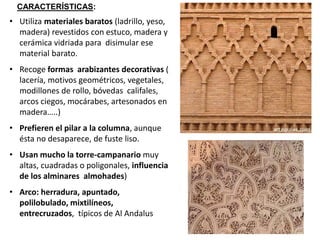 • Utiliza materiales baratos (ladrillo, yeso,
madera) revestidos con estuco, madera y
cerámica vidriada para disimular ese
material barato.
• Recoge formas arabizantes decorativas (
lacería, motivos geométricos, vegetales,
modillones de rollo, bóvedas califales,
arcos ciegos, mocárabes, artesonados en
madera…..)
• Prefieren el pilar a la columna, aunque
ésta no desaparece, de fuste liso.
• Usan mucho la torre-campanario muy
altas, cuadradas o poligonales, influencia
de los alminares almohades)
• Arco: herradura, apuntado,
polilobulado, mixtilíneos,
entrecruzados, típicos de Al Andalus
CARACTERÍSTICAS:
 