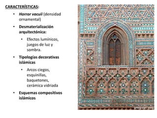 CARACTERÍSTICAS:
• Horror vacuii (densidad
ornamental)
• Desmaterialización
arquitectónica:
• Efectos lumínicos,
juegos de luz y
sombra.
• Tipologías decorativas
islámicas
• Arcos ciegos,
esquinillas,
baquetones,
cerámica vidriada
• Esquemas compositivos
islámicos
 