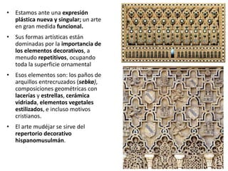 • Estamos ante una expresión
plástica nueva y singular; un arte
en gran medida funcional.
• Sus formas artísticas están
dominadas por la importancia de
los elementos decorativos, a
menudo repetitivos, ocupando
toda la superficie ornamental
• Esos elementos son: los paños de
arquillos entrecruzados (sebka),
composiciones geométricas con
lacerías y estrellas, cerámica
vidriada, elementos vegetales
estilizados, e incluso motivos
cristianos.
• El arte mudéjar se sirve del
repertorio decorativo
hispanomusulmán.
 