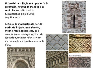 El uso del ladrillo, la mampostería, la
argamasa, el yeso, la madera y la
cerámica constituyen los
fundamentos de la nueva
arquitectura.
Se trata de materiales de honda
tradición hispanomusulmana,
mucho más económicos, que
comportan una mayor rapidez de
ejecución, una abundancia y un
menor costo en cuanto a mano de
obra.
 