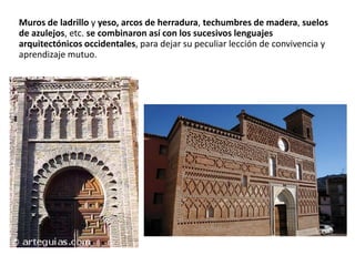 Muros de ladrillo y yeso, arcos de herradura, techumbres de madera, suelos
de azulejos, etc. se combinaron así con los sucesivos lenguajes
arquitectónicos occidentales, para dejar su peculiar lección de convivencia y
aprendizaje mutuo.
 