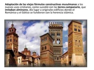 Adaptación de las viejas fórmulas constructivas musulmanas a los
nuevos usos cristianos, como sucedió con las torres-campanario, que
imitaban alminares, dio lugar a originales edificios donde el
Románico y el Gótico se fundieron con la herencia islámica.
 