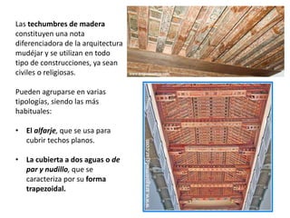 Las techumbres de madera
constituyen una nota
diferenciadora de la arquitectura
mudéjar y se utilizan en todo
tipo de construcciones, ya sean
civiles o religiosas.
Pueden agruparse en varias
tipologías, siendo las más
habituales:
• El alfarje, que se usa para
cubrir techos planos.
• La cubierta a dos aguas o de
par y nudillo, que se
caracteriza por su forma
trapezoidal.
 