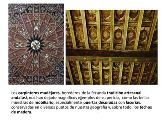 Los carpinteros mudéjares, herederos de la fecunda tradición artesanal
andalusí, nos han dejado magníficos ejemplos de su pericia, como las bellas
muestras de mobiliario, especialmente puertas decoradas con lacerías,
conservadas en diversos puntos de nuestra geografía y, sobre todo, los techos
de madera.
 