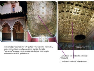 Artesonados “apeinazados”: 4 “paños” trapezoidales inclinados,
dejan en medio un panel poligonal más grande, llamado
“almazate” y puede ir policromado o trabajado en la propia
madera con lacerías geométricas.
“Almazates” en Tordesillas (clarisas)
Valladolid
Y en Toledo (catedral, sala capitular)
 