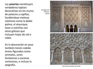 Las yeserías constituyen
verdaderos tapices
decorativos en los muros
de palacios y capillas,
fundiéndose motivos
islámicos como la doble
palma, el ataurique,
lazos o estrellas con
otros góticos que
incluyen hojas de vid o
roble.
En la decoración en yeso
también tienen cabida
temas figurados como
animales, seres
fantásticos o escenas
cortesanas, e incluso la
epigrafía.
Sinagoga del
Tránsito,
Toledo
Decoración Alcázar de Sevilla
 