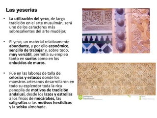 • La utilización del yeso, de larga
tradición en el arte musulmán, será
uno de los caracteres más
sobresalientes del arte mudéjar.
• El yeso, un material relativamente
abundante, y por ello económico,
sencillo de trabajar y, sobre todo,
muy versátil, permitía su empleo
tanto en suelos como en los
enlucidos de muros.
• Fue en las labores de talla de
celosías y estucos donde los
maestros artesanos desarrollaron en
todo su esplendor toda la rica
panoplia de motivos de tradición
andalusí, desde los lazos y estrellas
a los frisos de mocárabes, las
caligrafías o los motivos heráldicos
y la sebka almohade.
Las yeserías
 
