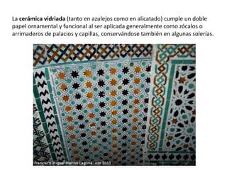 La cerámica vidriada (tanto en azulejos como en alicatado) cumple un doble
papel ornamental y funcional al ser aplicada generalmente como zócalos o
arrimaderos de palacios y capillas, conservándose también en algunas solerías.
 
