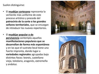 Suelen distinguirse:
• El mudéjar cortesano representa la
vertiente más uniforme de este
proceso artístico y procede del
patrocinio de la corte o los grandes
señores territoriales, que se encargan
de introducir los nuevos repertorios.
• El mudéjar popular o de
pervivencia contempla aquellas
manifestaciones populares que se
desarrollan de forma más espontánea
y en las que el sustrato local tiene una
fuerte impronta, dando lugar a
variedades regionales agrupadas bajo
distintos focos: leonés, castellano
viejo, toledano, aragonés, extremeño
y andaluz.
 