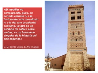 «El mudéjar no
corresponde, pues, en
sentido estricto ni a la
historia del arte musulmán
ni a la del arte occidental
cristiano, ya que es un
eslabón de enlace entre
ambas; es un fenómeno
singular de la historia del
arte español.»
G. M. Borrás Gualis, El Arte mudéjar
 