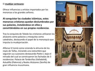 El mudéjar cortesano:
Ofrece influencias y artistas importados por los
monarcas o los grandes señores.
Al conquistar las ciudades islámicas, estos
monarcas cristianos quedan deslumbrados por
sus palacios, instalándose en ellos y
convirtiéndolos en sus propias residencias.
Tras la conquista de Toledo los cristianos utilizaron los
alcázares como palacios y mezquitas como
catedrales, destacando el papel de la monarquía que
impulsa la mudejarización.
Alfonso VI tomó como vivienda la almunia de los
reyes de Taifas, iniciando una costumbre que
seguirán sus sucesores destacando Pedro I, bajo el
reinado del cual se construyeron las fachadas de 3
residencias: Palacio de Tordesillas (Valladolid),
Astudillo (Palencia) y Reales Alcázares (Sevilla) de
gran influencia musulmana.
Astudillo
Reales Alcázares
 