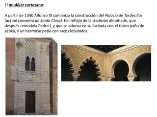 El mudéjar cortesano:
A partir de 1340 Alfonso XI comienza la construcción del Palacio de Tordesillas
(actual convento de Santa Clara), fiel reflejo de la tradición almohade, que
después remodela Pedro I, y que se adorna en su fachada con el típico paño de
sebka, y un hermoso patio con arcos lobulados.
 