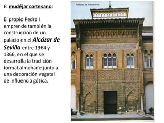 El mudéjar cortesano:
El propio Pedro I
emprende también la
construcción de un
palacio en el Alcázar de
Sevilla entre 1364 y
1366, en el que se
desarrolla la tradición
formal almohade junto a
una decoración vegetal
de influencia gótica.
Portada de la Montería
 