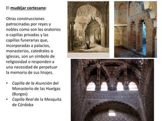 El mudéjar cortesano:
Otras construcciones
patrocinadas por reyes y
nobles como son los oratorios
o capillas privadas y las
capillas funerarias que,
incorporadas a palacios,
monasterios, catedrales o
iglesias, son un símbolo de
religiosidad o responden a
una necesidad de perpetuar
la memoria de sus linajes.
• Capilla de la Asunción del
Monasterio de las Huelgas
(Burgos)
• Capilla Real de la Mezquita
de Córdoba
 