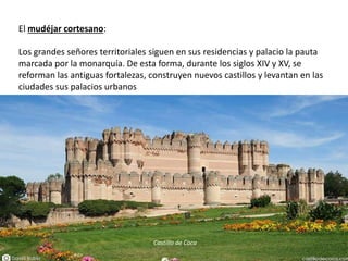 El mudéjar cortesano:
Los grandes señores territoriales siguen en sus residencias y palacio la pauta
marcada por la monarquía. De esta forma, durante los siglos XIV y XV, se
reforman las antiguas fortalezas, construyen nuevos castillos y levantan en las
ciudades sus palacios urbanos
Castillo de Coca
 