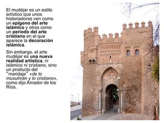 El mudéjar es un estilo
artístico que unos
historiadores ven como
un epígono del arte
islámico y otros como
un periodo del arte
cristiano en el que
aparece la decoración
islámica.
Sin embargo, el arte
mudéjar es una nueva
realidad artística, ni
islámico ni cristiano, sino
un producto del
“maridaje” «de lo
musulmán y lo cristiano»,
como dijo Amador de los
Ríos.
 